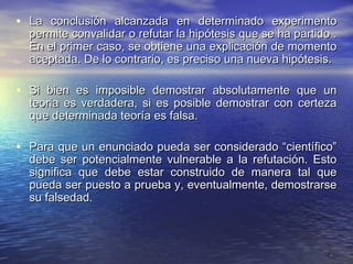 • La conclusión alcanzada en determinado experimento
  permite convalidar o refutar la hipótesis que se ha partido .
  En el primer caso, se obtiene una explicación de momento
  aceptada. De lo contrario, es preciso una nueva hipótesis.

• Si bien es imposible demostrar absolutamente que un
  teoria es verdadera, si es posible demostrar con certeza
  que determinada teoría es falsa.

• Para que un enunciado pueda ser considerado “científico”
  debe ser potencialmente vulnerable a la refutación. Esto
  significa que debe estar construido de manera tal que
  pueda ser puesto a prueba y, eventualmente, demostrarse
  su falsedad.



                                                             9
 