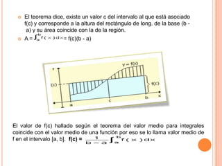  El teorema dice, existe un valor c del intervalo al que está asociado
f(c) y corresponde a la altura del rectángulo de long. de la base (b -
a) y su área coincide con la de la región.
 A = = f(c)(b - a)
El valor de f(c) hallado según el teorema del valor medio para integrales
coincide con el valor medio de una función por eso se lo llama valor medio de
f en el intervalo [a, b]. f(c) =
 
