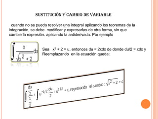 Sustitución y cambio de Variable
cuando no se pueda resolver una integral aplicando los teoremas de la
integración, se debe modificar y expresarlas de otra forma, sin que
cambie la expresión. aplicando la antiderivada. Por ejemplo
Sea x2 + 2 = u, entonces du = 2xdx de donde du/2 = xdx y
Reemplazando en la ecuación queda:
 