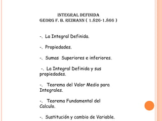 INTEGRAL DEFINIDA
GEORG F. B. REIMANN ( 1.826-1.866 )
-. La Integral Definida.
-. Propiedades.
-. Sumas Superiores e inferiores.
-. La Integral Definida y sus
propiedades.
-. Teorema del Valor Medio para
Integrales.
-. Teorema Fundamental del
Calculo.
-. Sustitución y cambio de Variable.
 