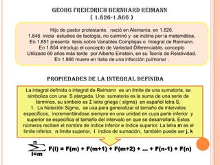 GEORG FREIEDRICH BERNHARD REIMANN
( 1.826-1.866 )
Hijo de pastor protestante, nació en Alemania, en 1.826.
1.846 inicia estudios de teología, no culminó y se inclina por la matemática.
En 1.851 presenta tesis sobre Variables Complejas o Integral de Reimann.
En 1.854 introdujo el concepto de Variedad Diferenciable, concepto
Utilizado 60 años más tarde por Alberto Einstein, en su Teoría de Relatividad.
En 1.866 muere en Italia de una infección pulmonar .
La integral definida o integral de Reimann es un limite de una sumatoria, se
simboliza con una S alargada. Una sumatoria es la suma de una serie de
términos, su símbolo es Σ letra griega ( sigma) en español letra S,
1. La Notación Sigma, se usa para generalizar el tamaño de intervalos
específicos, incrementándose siempre en una unidad en cuya parte inferior y
superior se especifica el tamaño del intervalo en que se desarrollará. Estos
números reciben el nombre de índice inferior e índice superior. La letra m es el
limite inferior, n limite superior, i índice de sumación, también puede ser j, k
PROPIEDADES DE LA INTEGRAL DEFINIDA
n
i=m
F(i) = F(m) + F(m+1) + F(m+2) + … + F(n-1) + F(n)
 