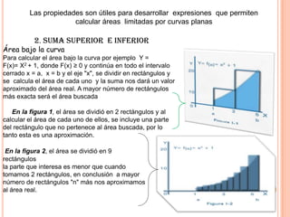 Las propiedades son útiles para desarrollar expresiones que permiten
calcular áreas limitadas por curvas planas
2. SUMA SUPERIOR E INFERIOR
Área bajo la curva
Para calcular el área bajo la curva por ejemplo Y =
F(x)= X2 + 1, donde F(x) ≥ 0 y continúa en todo el intervalo
cerrado x = a, x = b y el eje "x", se dividir en rectángulos y
se calcula el área de cada uno y la suma nos dará un valor
aproximado del área real. A mayor número de rectángulos
más exacta será el área buscada
En la figura 1, el área se dividió en 2 rectángulos y al
calcular el área de cada uno de ellos, se incluye una parte
del rectángulo que no pertenece al área buscada, por lo
tanto esta es una aproximación.
En la figura 2, el área se dividió en 9
rectángulos
la parte que interesa es menor que cuando
tomamos 2 rectángulos, en conclusión a mayor
número de rectángulos "n" más nos aproximamos
al área real.
 