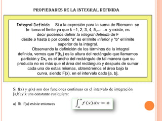 PROPIEDADES DE LA INTEGRAL DEFINIDA
Integral Definida Si a la expresión para la suma de Riemann se
le toma el límite ya que k =1, 2, 3, 4, 5,....,..n y existe, es
decir podemos definir la integral definida de F
desde a hasta b por donde "a" es el límite inferior y "b" el límite
superior de la integral.
Observando la definición de los términos de la integral
definida, vemos que F(bk) es la altura del rectángulo que llamamos
partición y Dxk es el ancho del rectángulo de tal manera que su
producto no es más que el área del rectángulo y después de sumar
cada una de estas mismas, obtendremos el área bajo la
curva, siendo F(x), en el intervalo dado [a, b].
Si f(x) y g(x) son dos funciones continuas en el intervalo de integración
[a,b] y k una constante cualquiera:
a) Si f(a) existe entonces
 