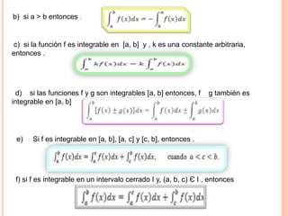 b) si a > b entonces .
c) si la función f es integrable en [a, b] y , k es una constante arbitraria,
entonces .
d) si las funciones f y g son integrables [a, b] entonces, f g también es
integrable en [a, b]
e) Si f es integrable en [a, b], [a, c] y [c, b], entonces .
f) si f es integrable en un intervalo cerrado I y, (a, b, c) Є I , entonces
 