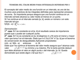 Teorema del Valor Medio para Integrales Definidas PID11
El concepto del valor medio de una función en un intervalo, es uno de los
muchos usos prácticos de las integrales definidas para representar procesos
de suma. Es importante porque asegura que una función continua en un
intervalo cerrado alcanza su valor medio al menos en un punto.
Si f es continua en el intervalo cerrado [a, b], existe un número c en este
intervalo tal que
f(Z)(b - a) =
Demostración:
1° caso: Si f es constante en el [a, b] el resultado carece de importancia
puesto que c puede ser cualquier punto.
2° caso: Si f no es constante en [a, b] elegimos m y M como el menor y mayor
valor que toma f en el intervalo. Dado que m £ f(x) £ M "x Î [a, b] por el teorema
de conservación de desigualdades.Aplicando propiedades:
m(b - a) M(b - a) entonces m M.
Dado que f es continua el teorema del valor medio asegura que f alcanza cada
valor entre su mínimo y su máximo. Por lo tanto permite deducir
que debe alcanzar el valor en algún punto c del intervalo. [a, b]. Queda
demostrado que existe algún c tal que f(c) =
 