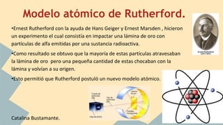 Modelo atómico de Rutherford.
•Ernest Rutherford con la ayuda de Hans Geiger y Ernest Marsden , hicieron
un experimento el cual consistía en impactar una lámina de oro con
partículas de alfa emitidas por una sustancia radioactiva.
•Como resultado se obtuvo que la mayoría de estas partículas atravesaban
la lámina de oro pero una pequeña cantidad de estas chocaban con la
lámina y volvían a su origen.
•Esto permitió que Rutherford postuló un nuevo modelo atómico.
Catalina Bustamante.
 
