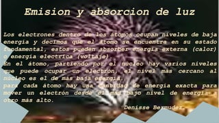 Emision y absorcion de luz
Los electrones dentro de los átomos ocupan niveles de baja
energía y decimos que el átomo se encuentra en su estado
fundamental, estos pueden absorber energía externa (calor)
o energía electrica (voltaje).
En el átomo, partiendo por el núcleo hay varios niveles
que puede ocupar un electrón, el nivel más cercano al
núcleo es el de más baja energía.
para cada átomo hay una cantidad de energía exacta para
mover un electrón desde el más bajo nivel de energía a
otro más alto.
Denisse Bermudez.
 