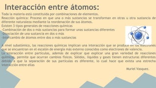 Interacción entre átomos:
Toda la materia está constituida por combinaciones de elementos.
Reacción química: Proceso en que una o más sustancias se transforman en otras u otra sustancia de
diferente naturaleza mediante la reordenación de sus átomos.
Existen 3 tipos generales de reacciones químicas
-Combinación de dos o más sustancias para formar unas sustancias diferentes
-Disociación de una sustancia en dos o más
-Intercambio de átomos entre dos o más sustancias
A nivel subatómico, las reacciones químicas implican una interacción que se produce en los electrones
que se encuentran en el escalón de energía más externo conocidos como electrones de valencia.
La interacción entre partículas, además de explicar que explicar una gran variedad de reacciones
químicas, permite que ocurran cambios físicos. Sólidos, líquidos y gases tienen estructuras diferentes
debido a que la separación de sus partículas es diferente, lo cual hace que exista una estrecha
interacción entre ellas
Muriel Vasquez.
 