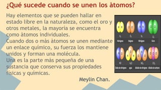 ¿Qué sucede cuando se unen los àtomos?
Hay elementos que se pueden hallar en
estado libre en la naturaleza, como el oro y
otros metales, la mayoría se encuentra
como àtomos individuales.
Cuando dos o màs àtomos se unen mediante
un enlace químico, su fuerza los mantiene
unidos y forman una molécula.
Una es la parte màs pequeña de una
sustancia que conserva sus propiedades
físicas y químicas.
Meylin Chan.
 