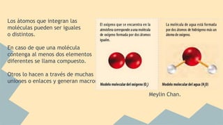 Los àtomos que integran las
moléculas pueden ser iguales
o distintos.
En caso de que una molécula
contenga al menos dos elementos
diferentes se llama compuesto.
Otros lo hacen a través de muchas
uniones o enlaces y generan macromoléculas.
Meylin Chan.
 