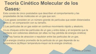 Esta consta de cinco postulados que describen el comportamiento y las
propiedades de las moléculas en un gas que son:
1.Los gases consisten en un número grande de partículas que están distanciados
entre sí, en comparación con su tamaño.
2.Las partículas de un gas están en continuo movimiento rápido y aleatorio.
3.Los choques entre las partículas de un gas y entre éstas y el recipiente que la
contiene son colisiones elásticas (en ellas no hay pérdida de energía cinética)
4.No hay fuerza de atraccion o repulsion entre las particulas de un gas.
5.La energia cinetica promedio de la particula de un gas depende de su
temperatura (ej:Mayor temperatura-mayor es la energia cinetica).
Francisca Cortez.
Teoría Cinético Molecular de los
Gases:
 
