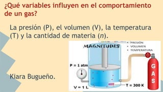 ¿Qué variables influyen en el comportamiento
de un gas?
La presión (P), el volumen (V), la temperatura
(T) y la cantidad de materia (n).
Kiara Bugueño.
 