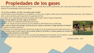 Propiedades de los gasesMuchos gases tienen un comportamiento cercano a lo ideal bajo ciertas condiciones, por lo que esta teoría puede utilizarse para
explicar las propiedades físicas de los gases:
-Si se toma un globo, se infla y se suelta,¿qué sucede?
Cuando existe un gas atrapado en un recipiente, en este caso un globo, basta solo una pequeña abertura para que este empiece a
salir, se dice entonces que el gas tiene la capacidad de fluir.
La fluidez: es la capacidad que tienen los gases para ocupar todo el espacio disponible.
-¿Has sentido alguna vez olor a gas en la cocina?
Los gases tienen la capacidad de difundirse en el aire
Difusión: es cuando un gas se mezcla con otro debido al movimiento de sus moléculas
-¿Que pasa si tomas una jeringa, la llenas de aire, tapas su extremo y luego aprietas el émbolo?
-Los gases se pueden comprimir.
-Compresión: es la disminución del volumen de un gas por el acercamiento de las moléculas entre si, debido a la presión aplicada
-¿Has sentido como el aire roza tu cara cuando andas en bicicleta o cuando queda una ventana abierta en el automóvil, que
sucede cuando aumenta la velocidad?
-Cuando un cuerpo se mueve por el aire, las partículas gaseosas de aire chocan con el cuerpo, lo que genera roce. mientras más
rápido se mueven los cuerpos, mayor es el roce del aire y dificulta su desplazamiento.
Amanda Castillo. 8-25
 