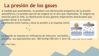 La presión de los gases
A medida que ascendemos, se produce una disminución progresiva de la presión
atmosférica y la presión parcial de oxígeno en el aire que respiramos. El oxígeno es
esencial para la vida, su disminución brusca genera importantes alteraciones que
pueden llevar a la muerte
La relación entre fuerza y área es presión y se expresa como:
F
P=___
A
La presión se expresa en milímetros de mercurio, torricellis, atmosferica, milibares y
pascales, sus equivalentes son: 760 mmHg=760 torr=1 atm=101 325 Pa=1013 mbar
Maria Paz Tapia.
 