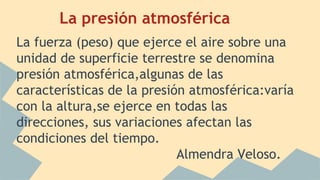 La presión atmosférica
La fuerza (peso) que ejerce el aire sobre una
unidad de superficie terrestre se denomina
presión atmosférica,algunas de las
características de la presión atmosférica:varía
con la altura,se ejerce en todas las
direcciones, sus variaciones afectan las
condiciones del tiempo.
Almendra Veloso.
 