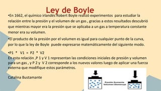 •En 1662, el químico irlandés Robert Boyle realizó experimentos para estudiar la
relación entre la presión y el volumen de un gas , gracias a estos resultados descubrió
que mientras mayor era la presión que se aplicaba a un gas a temperatura constante
menor era su volumen.
•El producto de la presión por el volumen es igual para cualquier punto de la curva,
por lo que la ley de Boyle puede expresarse matemáticamente del siguiente modo.
•P1 * V1 = P2 * V2
En esta relación ,P 1 y V 1 representan las condiciones iniciales de presión y volumen
para un gas , y P 2 y V 2 corresponde a los nuevos valores luego de aplicar una fuerza
externa que modifique estos parámetros.
Catalina Bustamante
Ley de Boyle
 