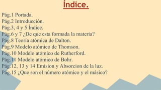 Índice.
Pág.1 Portada.
Pág.2 Introducción.
Pág.3, 4 y 5 Índice.
Pág.6 y 7 ¿De que esta formada la materia?
Pág.8 Teoría atómica de Dalton.
Pág.9 Modelo atómico de Thomson.
Pág.10 Modelo atómico de Rutherford.
Pág.11 Modelo atómico de Bohr.
Pág.12, 13 y 14 Emision y Absorcion de la luz.
Pág.15 ¿Que son el número atómico y el másico?
 