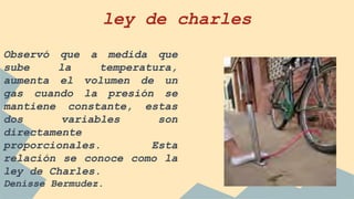 ley de charles
Observó que a medida que
sube la temperatura,
aumenta el volumen de un
gas cuando la presión se
mantiene constante, estas
dos variables son
directamente
proporcionales. Esta
relación se conoce como la
ley de Charles.
Denisse Bermudez.
 