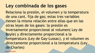 Ley combinada de los gases
Relaciona la presión, el volumen y la temperatura
de una cant. fija de gas; estas tres variables
tienen la misma relación entre ellas que en las
otras leyes de los gases: la presión es
inversamente proporcional al volumen( Ley de
Boyle) y directamente proporcional a la
temperatura (Ley de Gay-Lussac), y el volumen es
directamente proporcional a la temperatura (Ley
de Charles)
Sofia Maldonado
 