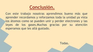 Conclusión.
Con este trabajo nosotras aprendimos bueno más que
aprender recordamos y reforzamos toda la unidad ya vista
los átomos como se pueden unir y perder electrones y las
leyes de los gases.Muchas gracias por su atención
esperamos que les allá gustado.
Todas.
 