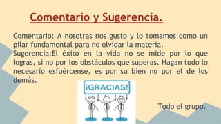 Comentario y Sugerencia.
Comentario: A nosotras nos gusto y lo tomamos como un
pilar fundamental para no olvidar la materia.
Sugerencia:El éxito en la vida no se mide por lo que
logras, si no por los obstáculos que superas. Hagan todo lo
necesario esfuércense, es por su bien no por el de los
demás.
Todo el grupo.
 