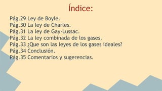 Índice:
Pág.29 Ley de Boyle.
Pág.30 La ley de Charles.
Pág.31 La ley de Gay-Lussac.
Pág.32 La ley combinada de los gases.
Pág.33 ¿Que son las leyes de los gases ideales?
Pág.34 Conclusión.
Pág.35 Comentarios y sugerencias.
 