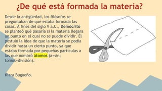 ¿De qué está formada la materia?
Desde la antigüedad, los filósofos se
preguntaban de qué estaba formada las
cosas. A fines del siglo V a.C., Demócrito
se planteó qué pasaría si la materia llegara
un punto en el cual no se puede dividir. Él
postuló la idea de que la materia se podía
dividir hasta un cierto punto, ya que
estaba formada por pequeñas partículas a
las que nombró átomos (a=sin;
tomos=división).
Kiara Bugueño.
 