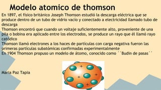 Modelo atomico de thomson
En 1897, el físico británico Joseph Thomson estudió la descarga eléctrica que se
produce dentro de un tubo de vidrio vacío y conectado a electricidad llamado tubo de
descarga
Thomson encontró que cuando un voltaje suficientemente alto, proveniente de una
pila o bobina era aplicado entre los electrodos, se produce un rayo que él llamó rayo
catódico
Thomson llamó electrones a los haces de partículas con carga negativa fueron las
primeras partículas subatómicas confirmadas experimentalmente
En 1904 Thomson propuso un modelo de átomo, conocido como ´´Budin de pasas´´
Maria Paz Tapia
 