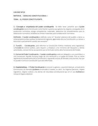 UNIDAD Nº10
MATERIA. - DERECHO CONSTITUCIONAL I
TEMA. -EL PODER CONSTITUYENTE.
1.- Concepto e importancia del poder constituyente. -Se debe tener presente que elpoder
constituyentecrea la Constitución como fuente suprema que genera los órganos encargados de la
producción normativa, otorga competencias materiales, determina los procedimientos para la
elaboración normativa, establece los límites materiales para la elaboración normativa.
Definición. -El poder constituyente es definido como la” facultad soberana del pueblo a darse su
ordenamiento jurídico político fundamental originario, pormedio de una Constitución y a revisar a
ésta total o parcialmente cuando sea necesario”.
2.- Función. - Constituyente, para reformar la Constitución Política mediante actos legislativos.
La Función de control político, para requerir y emplazar a los ministros del Despacho y demás
autoridades, conocer de las acusaciones que se formulen contra altos funcionarios del Estado.
3.-Formasdel Poder Constituyente. -Elpoder constituyentepuede ser delegado a una asamblea o a
una convención. Aquella funciona luego de una revolución o un golpe de Estado. Ésta se reúne
siguiendoel procedimientode la Constitucióno siguiendounaLey de llamado a esa reunión, ley que
no puede ir contra la Constitución que será reformada.
4.-Caracteristiticas. - ElPoder Constituyente esúnicoen sugénero, y que de él derivan, a travésde la
Constitución, los llamados poderes constituidos o creados, es decir, los órganos Ejecutivo, órgano
Legislativo, órgano Judicial y los demás de naturaleza constitucional que en el caso bolivianose
incluye el órgano electoral.
 