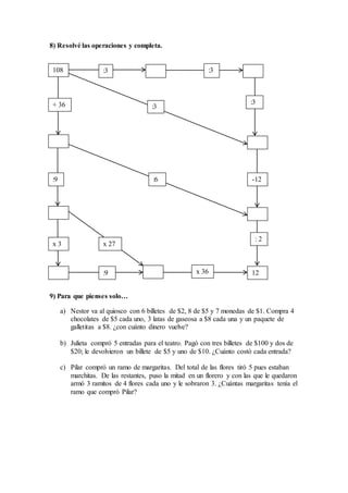 8) Resolvé las operaciones y completa.
v
9) Para que pienses solo…
a) Nestor va al quiosco con 6 billetes de $2, 8 de $5 y 7 monedas de $1. Compra 4
chocolates de $5 cada uno, 3 latas de gaseosa a $8 cada una y un paquete de
galletitas a $8. ¿con cuánto dinero vuelve?
b) Julieta compró 5 entradas para el teatro. Pagó con tres billetes de $100 y dos de
$20; le devolvieron un billete de $5 y uno de $10. ¿Cuánto costó cada entrada?
c) Pilar compró un ramo de margaritas. Del total de las flores tiró 5 pues estaban
marchitas. De las restantes, puso la mitad en un florero y con las que le quedaron
armó 3 ramitos de 4 flores cada uno y le sobraron 3. ¿Cuántas margaritas tenía el
ramo que compró Pilar?
108 :3
:3
:3
:3+ 36
:9 :6 -12
x 3 x 27
: 2
:9 x 36 12
 