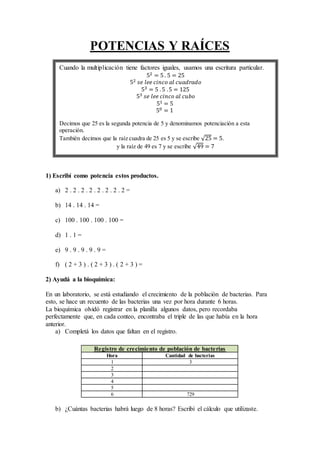 POTENCIAS Y RAÍCES
1) Escribí como potencia estos productos.
a) 2 . 2 . 2 . 2 . 2 . 2 . 2 . 2 =
b) 14 . 14 . 14 =
c) 100 . 100 . 100 . 100 =
d) 1 . 1 =
e) 9 . 9 . 9 . 9 . 9 =
f) ( 2 + 3 ) . ( 2 + 3 ) . ( 2 + 3 ) =
2) Ayudá a la bioquímica:
En un laboratorio, se está estudiando el crecimiento de la población de bacterias. Para
esto, se hace un recuento de las bacterias una vez por hora durante 6 horas.
La bioquímica olvidó registrar en la planilla algunos datos, pero recordaba
perfectamente que, en cada conteo, encontraba el triple de las que había en la hora
anterior.
a) Completá los datos que faltan en el registro.
Registro de crecimiento de población de bacterias
Hora Cantidad de bacterias
1 3
2
3
4
5
6 729
b) ¿Cuántas bacterias habrá luego de 8 horas? Escribí el cálculo que utilizaste.
Cuando la multiplicación tiene factores iguales, usamos una escritura particular.
52 = 5 . 5 = 25
52 𝑠𝑒 𝑙𝑒𝑒 𝑐𝑖𝑛𝑐𝑜 𝑎𝑙 𝑐𝑢𝑎𝑑𝑟𝑎𝑑𝑜
53 = 5 .5 .5 = 125
53 𝑠𝑒 𝑙𝑒𝑒 𝑐𝑖𝑛𝑐𝑜 𝑎𝑙 𝑐𝑢𝑏𝑜
51 = 5
50 = 1
Decimos que 25 es la segunda potencia de 5 y denominamos potenciación a esta
operación.
También decimos que la raíz cuadra de 25 es 5 y se escribe 25 = 5.
y la raíz de 49 es 7 y se escribe 49 = 7
 