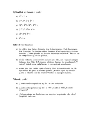 5) Simplificá previamente y resolvé
a) 710
∶ 76
=
b) ( 45
.43
. 44 ): 410
=
c) ( 29
∶ 27 ):( 24
∶ 22 ) =
d) ( 33
.30
.32) ∶ 34
=
e) ( 83
.83): 86
=
f) 93
∶ 9 =
6) Resolvé las situaciones
a) Un edificio tiene 6 pisos. Cada piso tiene 6 departamentos. Cada departamento
tiene 6 ventanas. De cada una cuelgan 6 macetas. Cada maceta tiene 6 petunias
plantadas. ¿Cuántas petunias hay en todas las ventanas del edificio? Indicalo con
una multiplicación y con una potencia.
b) En una verdulería acomodaron los duraznos en 5 pilas, con 5 cajas en cada pila.
Cada caja tiene 5 filas de 5 duraznos. ¿Cuántos duraznos hay en cada caja? ¿Y
en total? Indicalo como multiplicación y como potencia en cada caso.
c) Marina apiló unas cuantas cajitas cúbicas y formó un cubo con todas ella, sin
dejar huecos. Le quedó de 6 cubitos por lado. ¿Cuántas cajitas hay en total?
¿Cómo lo indicarías con una potencia? Graficá las cajas para ayudarte.
7) Pensá y resolvé
a) ¿Cuántos cuadrados perfectos hay del 1 al 100? Enumeralos
b) ¿Cuántos cubos perfectos hay del 1 al 100? ¿Y del 1 al 1000? ¿Cómo lo
averiguaste?
c) ¿Qué operaciones son distributivas con respecto a las potencias y las raíces?
Ejemplificá cada caso.
 