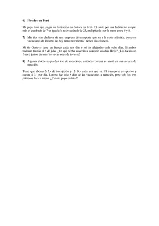 6) Hoteles en Perú
Mi papá tuvo que pagar su habitación en dólares en Perú. El costo por una habitación simple,
más el cuadrado de 7 es igual a la raíz cuadrada de 25, multiplicada por la suma entre 9 y 8.
7) Mis tíos son choferes de una empresa de transporte que va a la costa atlántica, como en
vacaciones de invierno no hay tanto movimiento, tienen días francos.
Mi tío Gustavo tiene un franco cada seis días y mi tío Alejandro cada ocho días. Si ambos
tuvieron franco el 6 de julio. ¿En qué fecha volverán a coincidir sus días libres? ¿Les tocará un
franco juntos durante las vacaciones de invierno?
8) Algunos chicos no pueden irse de vacaciones, entonces Lorena se anotó en una escuela de
natación.
Tiene que abonar $ 5.- de inscripción y $ 14.- cada vez que va. El transporte es optativo y
cuesta $ 3.- por día. Lorena fue solo 8 días de las vacaciones a natación, pero solo los tres
primeros fue en micro. ¿Cuánto pagó en total?
 