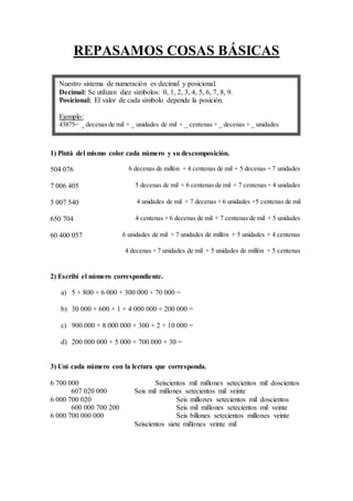 REPASAMOS COSAS BÁSICAS
1) Pintá del mismo color cada número y su descomposición.
504 076 6 decenas de millón + 4 centenas de mil + 5 decenas + 7 unidades
7 006 405 5 decenas de mil + 6 centenas de mil + 7 centenas + 4 unidades
5 007 540 4 unidades de mil + 7 decenas + 6 unidades +5 centenas de mil
650 704 4 centenas + 6 decenas de mil + 7 centenas de mil + 5 unidades
60 400 057 6 unidades de mil + 7 unidades de millón + 5 unidades + 4 centenas
4 decenas + 7 unidades de mil + 5 unidades de millón + 5 centenas
2) Escribí el número correspondiente.
a) 5 + 800 + 6 000 + 300 000 + 70 000 =
b) 30 000 + 600 + 1 + 4 000 000 + 200 000 =
c) 900 000 + 8 000 000 + 300 + 2 + 10 000 =
d) 200 000 000 + 5 000 + 700 000 + 30 =
3) Uní cada número con la lectura que corresponda.
6 700 000 Seiscientos mil millones setecientos mil doscientos
607 020 000 Seis mil millones setecientos mil veinte
6 000 700 020 Seis millones setecientos mil doscientos
600 000 700 200 Seis mil millones setecientos mil veinte
6 000 700 000 000 Seis billones setecientos millones veinte
Seiscientos siete millones veinte mil
Nuestro sistema de numeración es decimal y posicional.
Decimal: Se utilizan diez símbolos: 0, 1, 2, 3, 4, 5, 6, 7, 8, 9.
Posicional: El valor de cada símbolo depende la posición.
Ejemplo:
43875= _ decenas de mil + _ unidades de mil + _ centenas + _ decenas + _ unidades
 