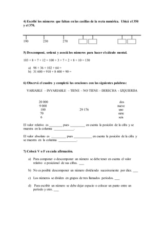 4) Escribí los números que faltan en las casillas de la recta numérica. Ubicá el 350
y el 370.
│ │ │ │ │ │ │
190 230 270
5) Descomponé, ordená y asociá los números para hacer el cálculo mental.
103 + 8 + 7 + 12 = 100 + 3 + 7 + 2 + 8 + 10 = 130
a) 98 + 36 + 102 + 64 =
b) 31 600 + 910 + 8 400 + 90 =
6) Observá el cuadro y completá las oraciones con las siguientes palabras:
VARIABLE – INVARIABLE – TIENE – NO TIENE – DERECHA - IZQUIERDA
20 000 dos
9 000 nueve
100 29 176 uno
70 siete
6 seis
El valor relativo es ________ pues _________ en cuenta la posición de la cifra y se
muestra en la columna ____________.
El valor absoluto es _________ pues ___________ en cuenta la posición de la cifra y
se muestra en la columna ___________.
7) Colocá V o F en cada afirmación.
a) Para componer o descomponer un número se debe tener en cuenta el valor
relativo o posicional de sus cifras. ___
b) No es posible descomponer un número dividiendo sucesivamente por diez. ___
c) Los números se dividen en grupos de tres llamados períodos. ___
d) Para escribir un número se debe dejar espacio o colocar un punto entre un
período y otro. ___
 