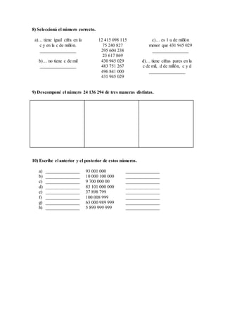 8) Seleccioná el número correcto.
a)… tiene igual cifra en la
c y en la c de millón.
________________
12 415 098 115
75 240 827
295 604 238
23 617 869
c)… es 1 u de millón
menor que 431 945 029
________________
b)… no tiene c de mil
________________
430 945 029
483 751 267
496 841 000
431 945 029
d)… tiene cifras pares en la
c de mil, d de millón, c y d
________________
9) Descomponé el número 24 136 294 de tres maneras distintas.
10) Escribe el anterior y el posterior de estos números.
a) _______________ 93 001 000 _______________
b) _______________ 10 000 100 000 _______________
c) _______________ 9 700 000 00 _______________
d) _______________ 83 101 000 000 _______________
e) _______________ 37 898 799 _______________
f) _______________ 100 008 999 _______________
g) _______________ 63 000 989 999 _______________
h) _______________ 5 899 999 999 _______________
 