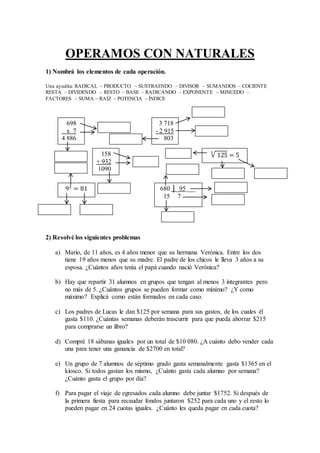 OPERAMOS CON NATURALES
1) Nombrá los elementos de cada operación.
Una ayudita: RADICAL – PRODUCTO – SUSTRAENDO – DIVISOR – SUMANDOS – COCIENTE
RESTA – DIVIDENDO – RESTO – BASE – RADICANDO – EXPONENTE – MINUEDO –
FACTORES – SUMA – RAÍZ – POTENCIA - ÍNDICE
2) Resolvé los siguientes problemas
a) Mario, de 11 años, es 4 años menor que su hermana Verónica. Entre los dos
tiene 19 años menos que su madre. El padre de los chicos le lleva 3 años a su
esposa. ¿Cuántos años tenía el papá cuando nació Verónica?
b) Hay que repartir 31 alumnos en grupos que tengan al menos 3 integrantes pero
no más de 5. ¿Cuántos grupos se pueden formar como mínimo? ¿Y como
máximo? Explicá como están formados en cada caso.
c) Los padres de Lucas le dan $125 por semana para sus gastos, de los cuales él
gasta $110. ¿Cuántas semanas deberán trascurrir para que pueda ahorrar $215
para comprarse un libro?
d) Compré 18 sábanas iguales por un total de $10 080. ¿A cuánto debo vender cada
una para tener una ganancia de $2700 en total?
e) Un grupo de 7 alumnos de séptimo grado gasta semanalmente gasta $1365 en el
kiosco. Si todos gastan los mismo, ¿Cuánto gasta cada alumno por semana?
¿Cuánto gasta el grupo por día?
f) Para pagar el viaje de egresados cada alumno debe juntar $1752. Si después de
la primera fiesta para recaudar fondos juntaron $252 para cada uno y el resto lo
pueden pagar en 24 cuotas iguales. ¿Cuánto les queda pagar en cada cuota?
698
x 7
4 886
92
= 81 680 │_95___
15 7
125
3
= 5158
+ 932
1090
3 718
- 2 915
803
 