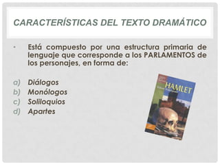 CARACTERÍSTICAS DEL TEXTO DRAMÁTICO

•    Está compuesto por una estructura primaria de
     lenguaje que corresponde a los PARLAMENTOS de
     los personajes, en forma de:

a)   Diálogos
b)   Monólogos
c)   Soliloquios
d)   Apartes
 