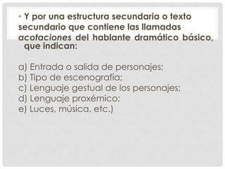 • Y por una estructura secundaria o texto
secundario que contiene las llamadas
acotaciones del hablante dramático básico,
  que indican:

a) Entrada o salida de personajes;
b) Tipo de escenografía;
c) Lenguaje gestual de los personajes;
d) Lenguaje proxémico;
e) Luces, música, etc.)
 