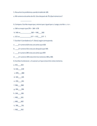 5. Resuelve los problemas usando la tabla de 100. 
a. Mi numero esta antes de 81. Esta después de 79 ¿Qué número es? 
_____________ 
6. Compara. Escribe mayor que, menor que o igual que a. Luego, escribe >, < o =. 
a. 364 es mayor que178 = 364 >178 
b. 540 es_____________560 = 540____560 
c. 572 es _____________577 = 572____577 7. 
7. Escribe V (verdadero) o F (falso) según corresponda. 
a. ____El numero 619 esta uno antes que 620. 
b. ____El numero 551 esta uno después que 549. 
c. ____El numero 290 esta uno antes que 997. 
d. ____El numero 199 esta entre los números 198 y 200. 
8. Escribe el antecesor , el sucesor y el que esta entre estos números. 
a. 421____423 
b. 616____618 
c. 878____880 
d. 103____105 
e. 259____261 
f. 966____968 
g. 394____396 
h. 104____106 
i. 499____501 
j. 600____602 
k. 789____791 
l. 930____932 
