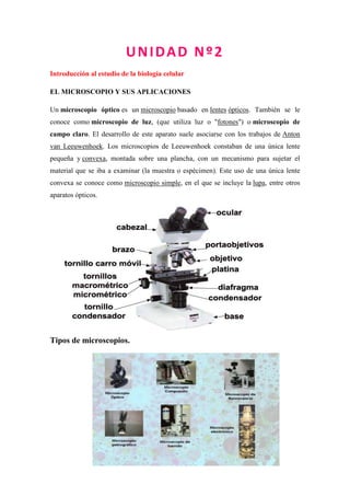 UNIDAD Nº2
Introducción al estudio de la biología celular
EL MICROSCOPIO Y SUS APLICACIONES
Un microscopio óptico es un microscopio basado en lentes ópticos. También se le
conoce como microscopio de luz, (que utiliza luz o "fotones") o microscopio de
campo claro. El desarrollo de este aparato suele asociarse con los trabajos de Anton
van Leeuwenhoek. Los microscopios de Leeuwenhoek constaban de una única lente
pequeña y convexa, montada sobre una plancha, con un mecanismo para sujetar el
material que se iba a examinar (la muestra o espécimen). Este uso de una única lente
convexa se conoce como microscopio simple, en el que se incluye la lupa, entre otros
aparatos ópticos.
Tipos de microscopios.
 