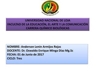 UNIVERSIDAD NACIONAL DE LOJA
FACULTAD DE LA EDUCACIÓN, EL ARTE Y LA COMUNICACIÓN
CARRERA QUÍMICO BIOLÓGICAS
NOMBRE: Anderson Lenin Armijos Rojas
DOCENTE: Dr. Oswaldo Enrique Minga Díaz Mg.Sc
FECHA: 01 de Junio de 2017
CICLO: Tres
 