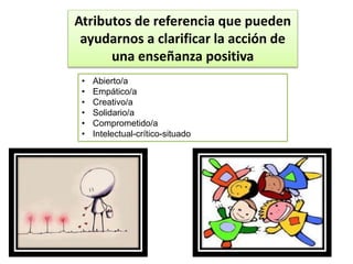 Atributos de referencia que pueden
ayudarnos a clarificar la acción de
una enseñanza positiva
• Abierto/a
• Empático/a
• Creativo/a
• Solidario/a
• Comprometido/a
• Intelectual-crítico-situado
 