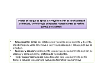 • – Seleccionar los temas por colaboración y acuerdo entre docente y discente,
atendiendo a su valor generativo e interrelacionado con el conjunto de que se
estudian.
• – Formular y acordar explícitamente los objetivos de comprensión que han de
alcanzar y comprometer al profesorado y estudiantes.
• – Elegir las representaciones más adecuadas para la comprensión de los
temas a estudiar y realizar una evaluación formativa y comprensiva
Pilares en los que se apoya el «Proyecto Cero» de la Universidad
de Harvard, uno de cuyos principales representantes es Perkins
(2000), destacamos:
 