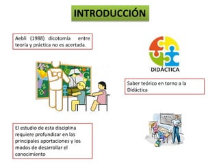 INTRODUCCIÓN
Aebli (1988) dicotomía entre
teoría y práctica no es acertada.
Saber teórico en torno a la
Didáctica
El estudio de esta disciplina
requiere profundizar en las
principales aportaciones y los
modos de desarrollar el
conocimiento
 