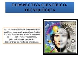 PERSPECTIVA CIENTÍFICO-
TECNOLÓGICA
Una de las actividades de las Comunidades
científicas es construir y consolidar el saber
en torno a problemas y aspectos esenciales
de los seres humanos y su realidad,
profundizando en las causas y
descubriendo los efectos de tales causas.
 