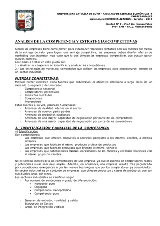 UNIVERSIDAD CATOLICA DE CUYO – FACULTAD DE CIENCIAS ECONÓMICAS Y
EMPRESARIALES
Asignatura: COMERCIALIZACIÓN – 1er Año – 2014
Unidad Nº 2 – Prof. Lic. Hernan Fabre
Prof. CPN – P.C.C. Herman Pardo
ANALISIS DE LA COMPETENCIAY ESTRATEGIAS COMPETITIVAS
Si bien las empresas tiene como primer para establecer relaciones rentables con sus clientes por medio
de la entrega de valor para lograr una ventaja competitiva, las empresas deben diseñar ofertas de
marketing que trasmitan más valor que lo que ofrecen las empresas competitivas que buscan ganar
nuevos clientes.
Los temas a tratar en este punto son:
1.- Analizar la competencia: identificar y analizar los competidores
2.- Las estrategias de marketing competitivo que utilizan las empresas para posesionarse dentro de
un sector industrial.
FUERZAS COMPETITIVAS:
Michael Porter identifico cinco fuerzas que determinan el atractivo intrínseco a largo plazo de un
mercado o segmento del mercado:
- Competencia sectorial
- Competidores potenciales
- Productos sustitutos
- Compradores
- Proveedores
Estas fuerzas a su vez, plantean 5 amenazas:
- Amenaza de rivalidad intensa en el sector
- Amenaza de nuevos participantes
- Amenaza de productos sustitutos
- Amenaza de una mayor capacidad de negociación por parte de los compradores
- Amenaza de una mayor capacidad de negociación por parte de los proveedores
1.- IDENTIFICACIÓN Y ANALISIS DE LA COMPETENCIA
a) Identificación:
Son competidores:
- Las empresas que ofrecen productos o servicios parecidos a los mismos clientes, a precios
similares
- Las empresas que fabrican el mismo producto o clase de productos
- Las empresas que fabrican productos que brindan el mismo servic io
- Las empresas que satisfacen las mismas necesidades de los clientes y entablan relaciones con
el mismo grupo de clientes.
No es sencillo identificar a los competidores de una empresa ya que el abanico de competidores reales
y potenciales suele seer muy amplio. Además, en ocasiones, una empresa resulta más perjudicada
por competidores emergentes o por las nuevas tecnologías que por los competidores ya consolidados.
Un sector industrial es un conjunto de empresas que ofrecen productos o clases de productos que son
sustituibles unos por otros.
Los sectores industriales se clasifican según:
- Por numero de vendedores y grado de diferenciación:
 Monopolio puro
 Oligopolio
 Competencia monopolística
 Competencia pura
- Barreras de entrada, movilidad y salida
- Estructura de Costos
- Grado de integración vertical
 