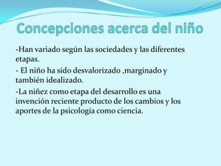 -Han variado según las sociedades y las diferentes
etapas.
- El niño ha sido desvalorizado ,marginado y
también idealizado.
-La niñez como etapa del desarrollo es una
invención reciente producto de los cambios y los
aportes de la psicología como ciencia.
 
