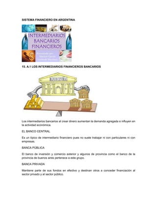 SISTEMA FINANCIERO EN ARGENTINA

15. A.1 LOS INTERMEDIARIOS FINANCIEROS BANCARIOS

Los intermediarios bancarios al crear dinero aumentan la demanda agregada e influyen en
la actividad económica.
EL BANCO CENTRAL
Es un típico de intermediario financiero pues no suele trabajar ni con particulares ni con
empresas.
BANCA PÚBLICA
El banco de inversión y comercio exterior y algunos de provincia como el banco de la
provincia de buenos aires pertenece a este grupo.
BANCA PRIVADA
Mantiene parte de sus fondos en efectivo y destinan otros a conceder financiación al
sector privado y al sector público.

 