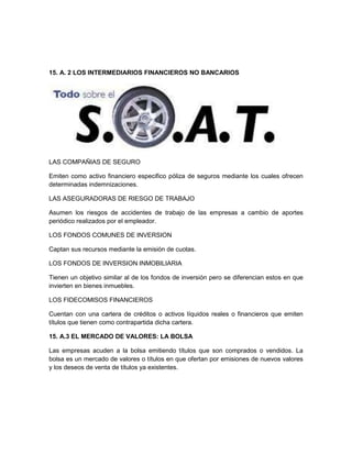 15. A. 2 LOS INTERMEDIARIOS FINANCIEROS NO BANCARIOS

LAS COMPAÑIAS DE SEGURO
Emiten como activo financiero especifico póliza de seguros mediante los cuales ofrecen
determinadas indemnizaciones.
LAS ASEGURADORAS DE RIESGO DE TRABAJO
Asumen los riesgos de accidentes de trabajo de las empresas a cambio de aportes
periódico realizados por el empleador.
LOS FONDOS COMUNES DE INVERSION
Captan sus recursos mediante la emisión de cuotas.
LOS FONDOS DE INVERSION INMOBILIARIA
Tienen un objetivo similar al de los fondos de inversión pero se diferencian estos en que
invierten en bienes inmuebles.
LOS FIDECOMISOS FINANCIEROS
Cuentan con una cartera de créditos o activos líquidos reales o financieros que emiten
títulos que tienen como contrapartida dicha cartera.
15. A.3 EL MERCADO DE VALORES: LA BOLSA
Las empresas acuden a la bolsa emitiendo títulos que son comprados o vendidos. La
bolsa es un mercado de valores o títulos en que ofertan por emisiones de nuevos valores
y los deseos de venta de títulos ya existentes.

 